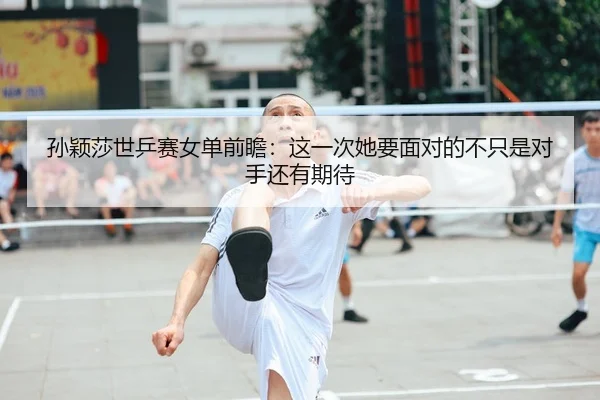 孙颖莎世乒赛女单前瞻：这一次她要面对的不只是对手还有期待